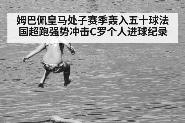 姆巴佩皇马处子赛季轰入五十球法国超跑强势冲击C罗个人进球纪录